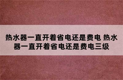 热水器一直开着省电还是费电 热水器一直开着省电还是费电三级